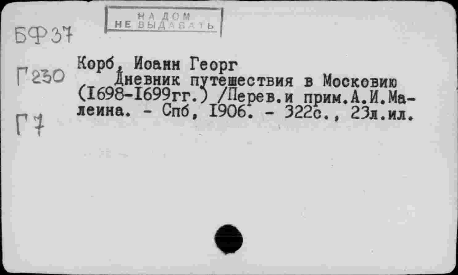 ﻿БФЗ'І
НЕ
НА Д О М ВЫДАВАТЬ
Г2ЂО
п
Корб, Иоанн Георг
Дневник путешествия в Московию (1698-1699гг.) /Перев.и прим.А.И.Ма леина. - Спб, 1906. - 322с.» 23л.ил